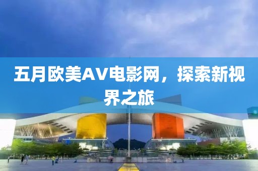 五月欧美AV电影网,探索新视界之旅