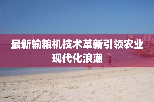 最新输粮机技术革新引领农业现代化浪潮