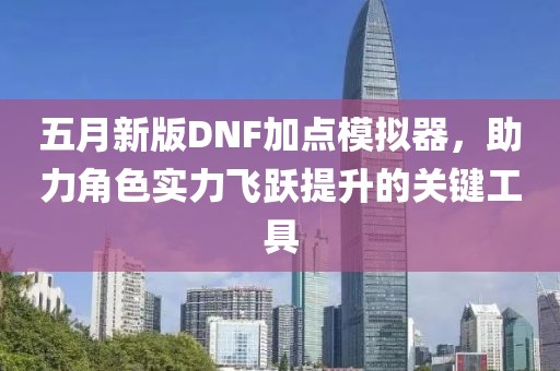 五月新版DNF加点模拟器，助力角色实力飞跃提升的关键工具