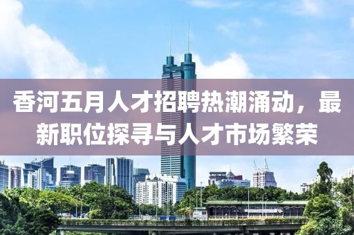 香河五月人才招聘热潮涌动，最新职位探寻与人才市场繁荣