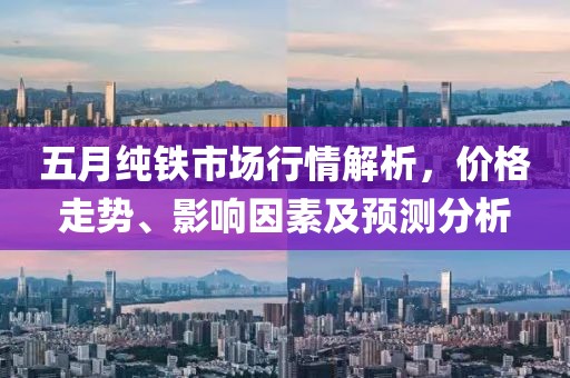 五月纯铁市场行情解析，价格走势、影响因素及预测分析