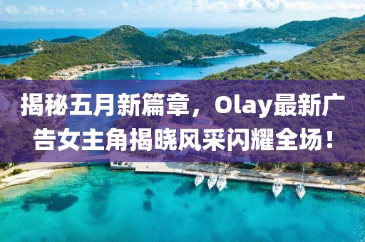 揭秘五月新篇章，Olay最新广告女主角揭晓风采闪耀全场！