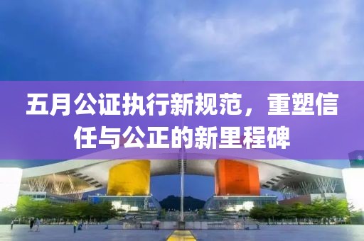 五月公证执行新规范，重塑信任与公正的新里程碑