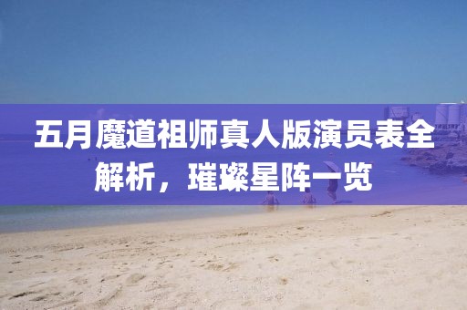 五月魔道祖师真人版演员表全解析,璀璨星阵一览