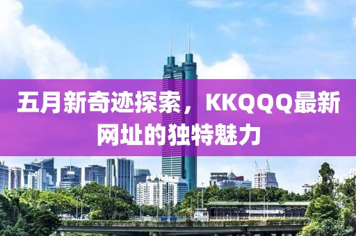 五月新奇迹探索，KKQQQ最新网址的独特魅力