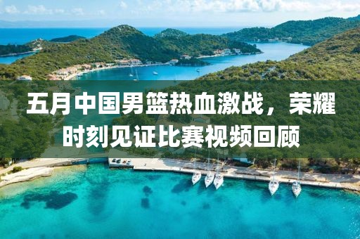 五月中国男篮热血激战，荣耀时刻见证比赛视频回顾