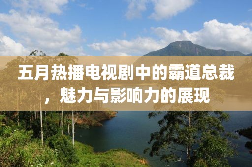 五月热播电视剧中的霸道总裁,魅力与影响力的展现