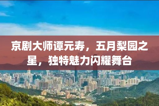 京剧大师谭元寿，五月梨园之星，独特魅力闪耀舞台