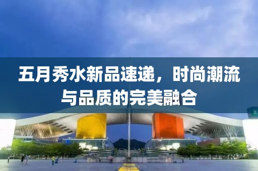 五月秀水新品速递，时尚潮流与品质的完美融合