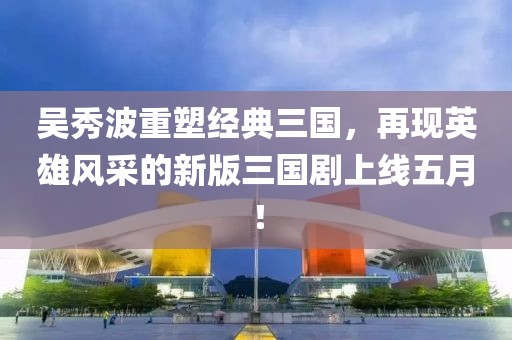 吴秀波重塑经典三国，再现英雄风采的新版三国剧上线五月！