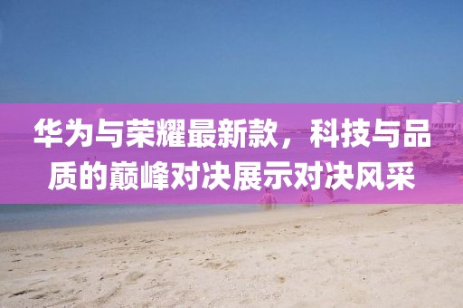 华为与荣耀最新款，科技与品质的巅峰对决展示对决风采