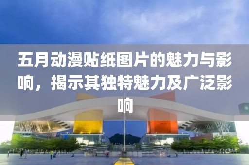 五月动漫贴纸图片的魅力与影响，揭示其独特魅力及广泛影响