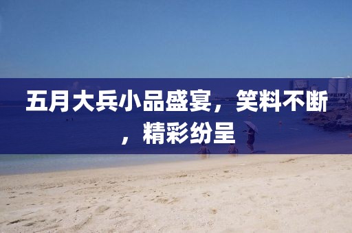 五月大兵小品盛宴，笑料不断，精彩纷呈