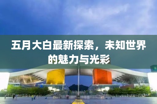 五月大白最新探索，未知世界的魅力与光彩