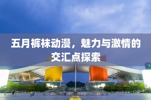 五月裤袜动漫，魅力与激情的交汇点探索