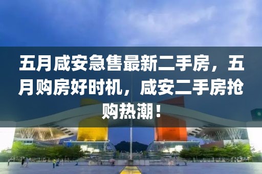 五月咸安急售最新二手房，五月购房好时机，咸安二手房抢购热潮！