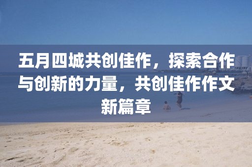 五月四城共创佳作，探索合作与创新的力量，共创佳作作文新篇章