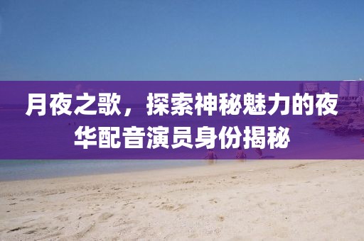 月夜之歌,探索神秘魅力的夜华配音演员身份揭秘