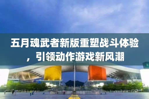 五月魂武者新版重塑战斗体验，引领动作游戏新风潮