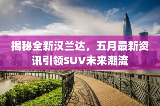 揭秘全新汉兰达，五月最新资讯引领SUV未来潮流