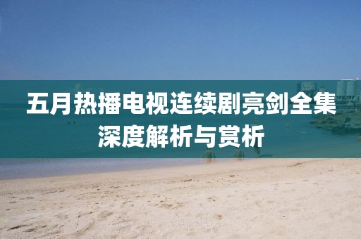 五月热播电视连续剧亮剑全集深度解析与赏析