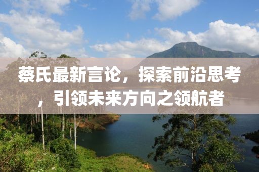 蔡氏最新言论，探索前沿思考，引领未来方向之领航者