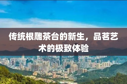 传统根雕茶台的新生，品茗艺术的极致体验