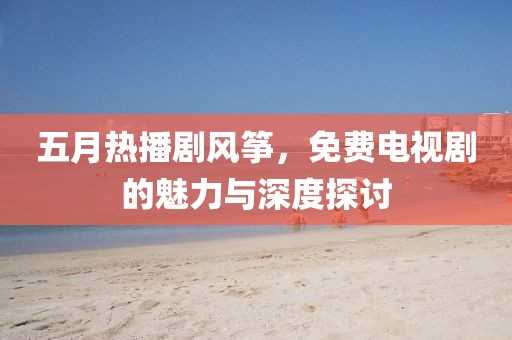 五月热播剧风筝，免费电视剧的魅力与深度探讨