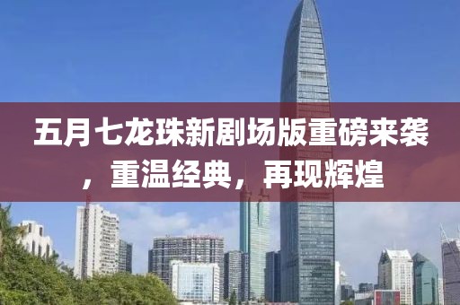 五月七龙珠新剧场版重磅来袭，重温经典，再现辉煌