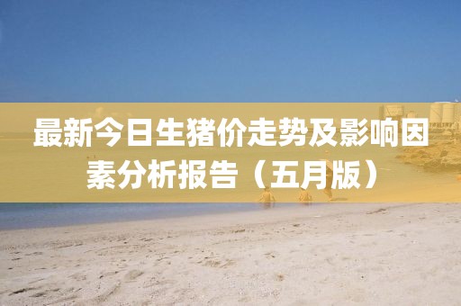 最新今日生猪价走势及影响因素分析报告(五月版)