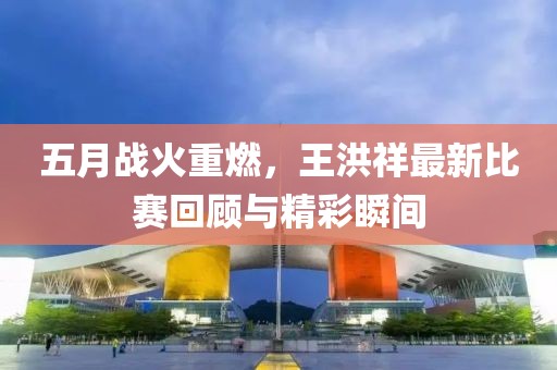 五月战火重燃,王洪祥最新比赛回顾与精彩瞬间