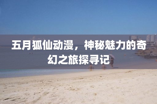 五月狐仙动漫，神秘魅力的奇幻之旅探寻记