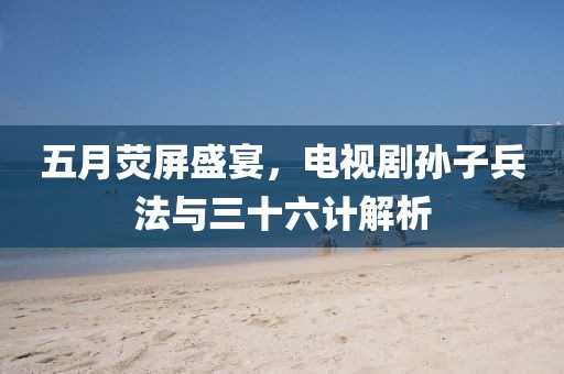 五月荧屏盛宴,电视剧孙子兵法与三十六计解析