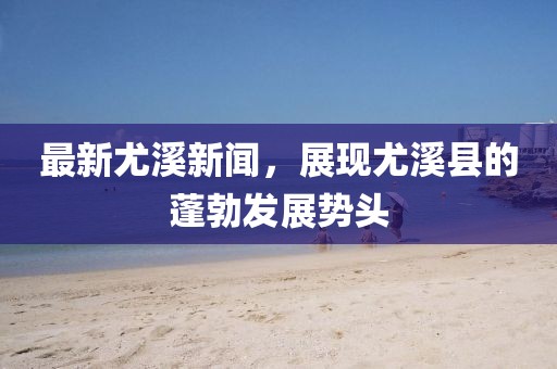 最新尤溪新闻,展现尤溪县的蓬勃发展势头