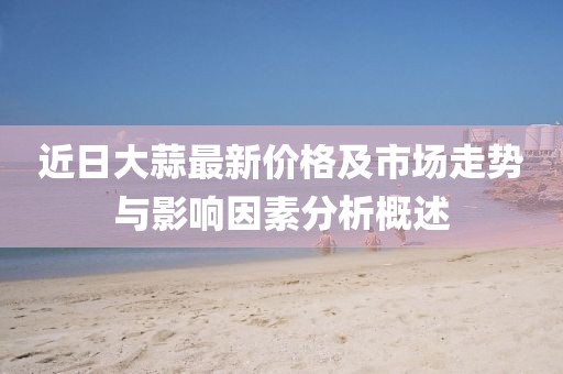 近日大蒜最新价格及市场走势与影响因素分析概述