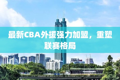 最新CBA外援强力加盟，重塑联赛格局