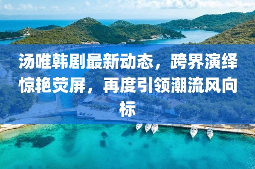 汤唯韩剧最新动态，跨界演绎惊艳荧屏，再度引领潮流风向标