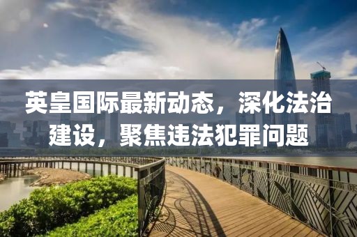 英皇国际最新动态，深化法治建设，聚焦违法犯罪问题
