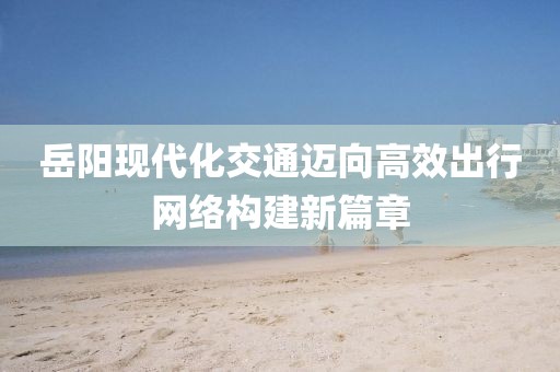 岳阳现代化交通迈向高效出行网络构建新篇章