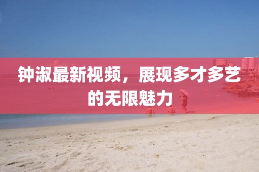 钟淑最新视频，展现多才多艺的无限魅力