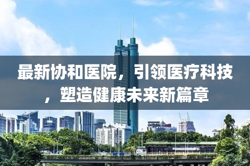 最新协和医院，引领医疗科技，塑造健康未来新篇章