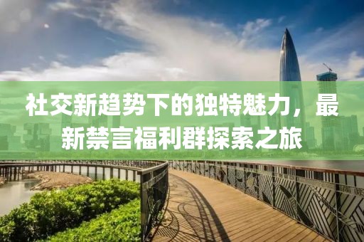 社交新趋势下的独特魅力，最新禁言福利群探索之旅
