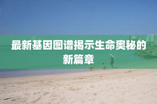 最新基因图谱揭示生命奥秘的新篇章