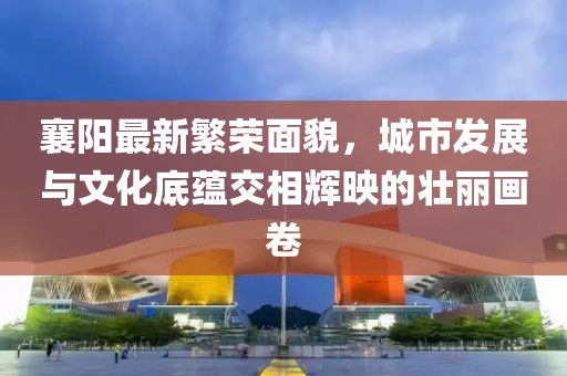 襄阳最新繁荣面貌，城市发展与文化底蕴交相辉映的壮丽画卷