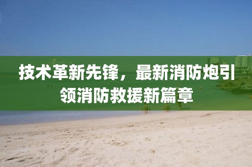 技术革新先锋，最新消防炮引领消防救援新篇章