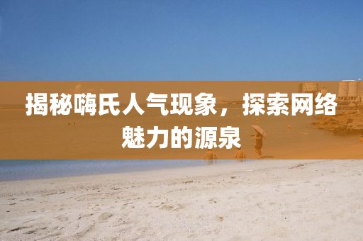 揭秘嗨氏人气现象，探索网络魅力的源泉