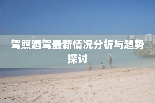 驾照酒驾最新情况分析与趋势探讨