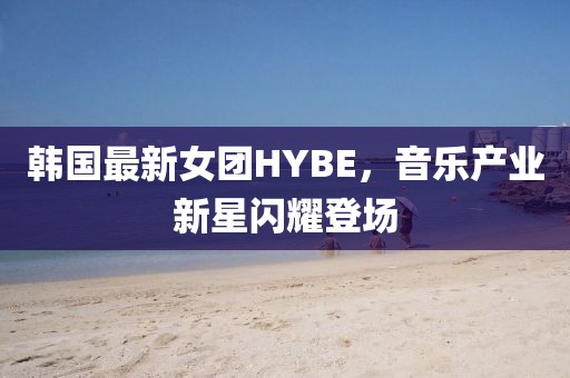 韩国最新女团HYBE，音乐产业新星闪耀登场