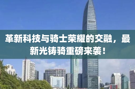 革新科技与骑士荣耀的交融，最新光铸骑重磅来袭！