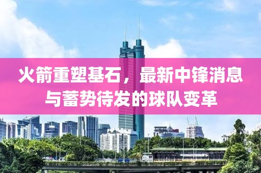 火箭重塑基石，最新中锋消息与蓄势待发的球队变革